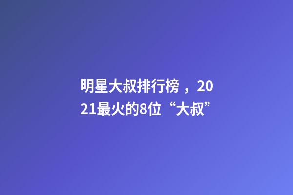 明星大叔排行榜，2021最火的8位“大叔”